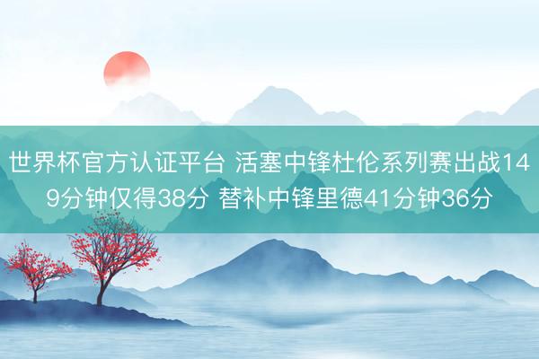 世界杯官方认证平台 活塞中锋杜伦系列赛出战149分钟仅得38分 替补中锋里德41分钟36分