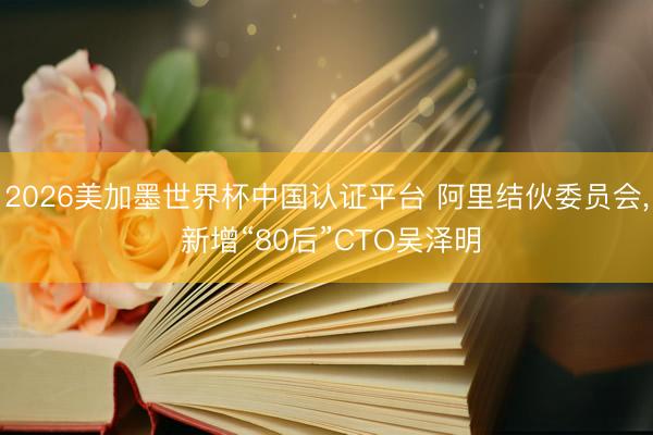 2026美加墨世界杯中国认证平台 阿里结伙委员会， 新增“80后”CTO吴泽明