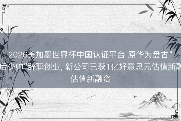 2026美加墨世界杯中国认证平台 原华为盘古“90后少帅”辞职创业， 新公司已获1亿好意思元估值新融资