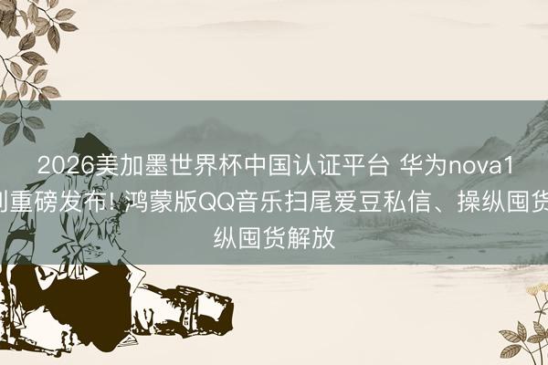2026美加墨世界杯中国认证平台 华为nova16系列重磅发布! 鸿蒙版QQ音乐扫尾爱豆私信、操纵囤货解放