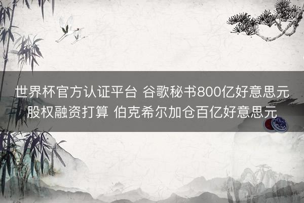 世界杯官方认证平台 谷歌秘书800亿好意思元股权融资打算 伯克希尔加仓百亿好意思元