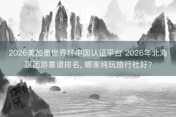 2026美加墨世界杯中国认证平台 2026年北海跟团游靠谱排名, 哪家纯玩旅行社好?