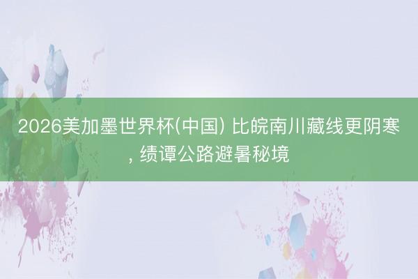 2026美加墨世界杯(中国) 比皖南川藏线更阴寒， 绩谭公路避暑秘境