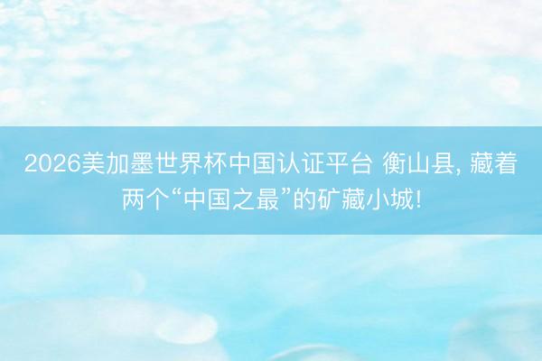 2026美加墨世界杯中国认证平台 衡山县， 藏着两个“中国之最”的矿藏小城!
