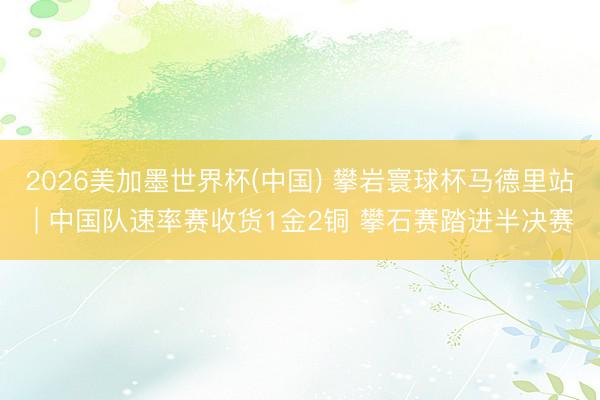 2026美加墨世界杯(中国) 攀岩寰球杯马德里站 | 中国队速率赛收货1金2铜 攀石赛踏进半决赛