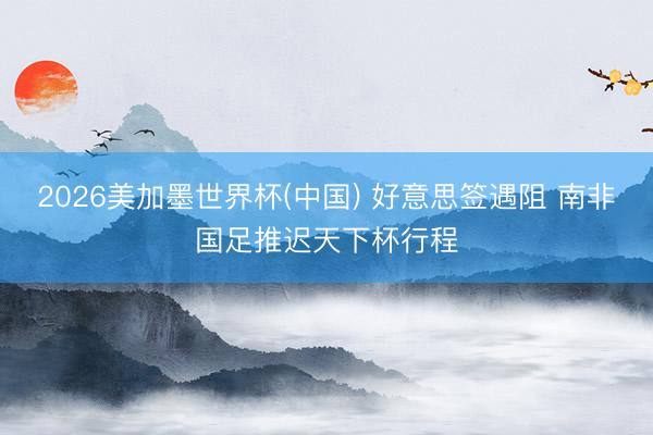 2026美加墨世界杯(中国) 好意思签遇阻 南非国足推迟天下杯行程