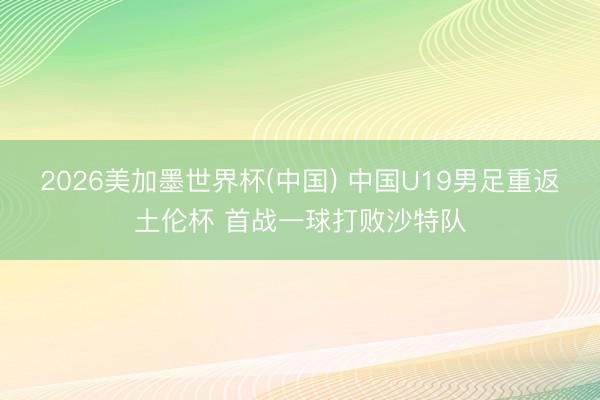 2026美加墨世界杯(中国) 中国U19男足重返土伦杯 首战一球打败沙特队