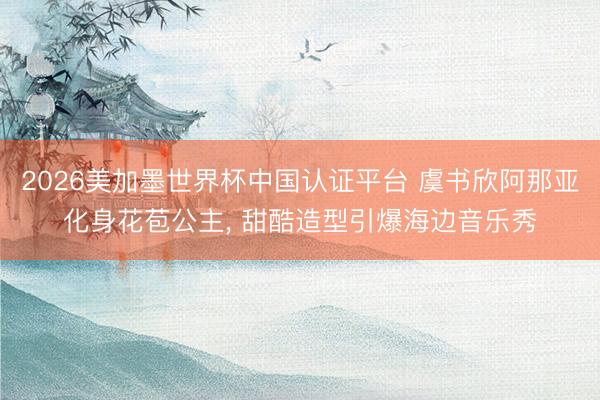 2026美加墨世界杯中国认证平台 虞书欣阿那亚化身花苞公主， 甜酷造型引爆海边音乐秀
