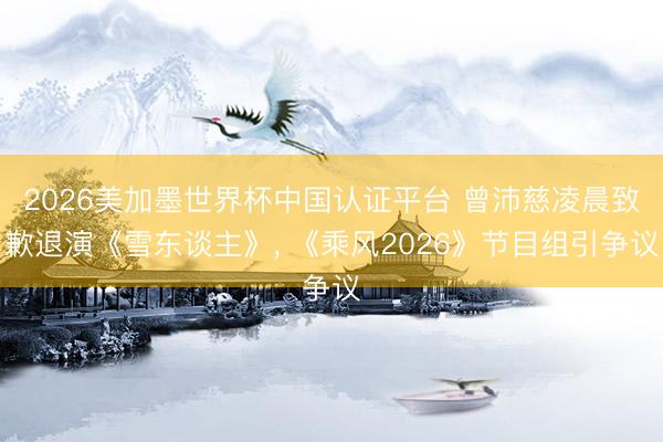 2026美加墨世界杯中国认证平台 曾沛慈凌晨致歉退演《雪东谈主》， 《乘风2026》节目组引争议