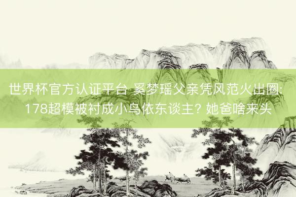 世界杯官方认证平台 奚梦瑶父亲凭风范火出圈: 178超模被衬成小鸟依东谈主? 她爸啥来头