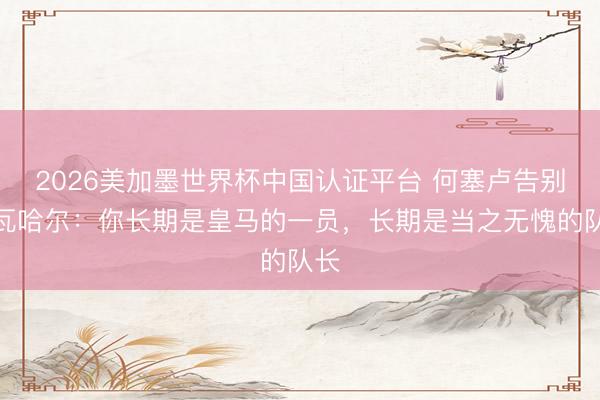 2026美加墨世界杯中国认证平台 何塞卢告别卡瓦哈尔：你长期是皇马的一员，长期是当之无愧的队长