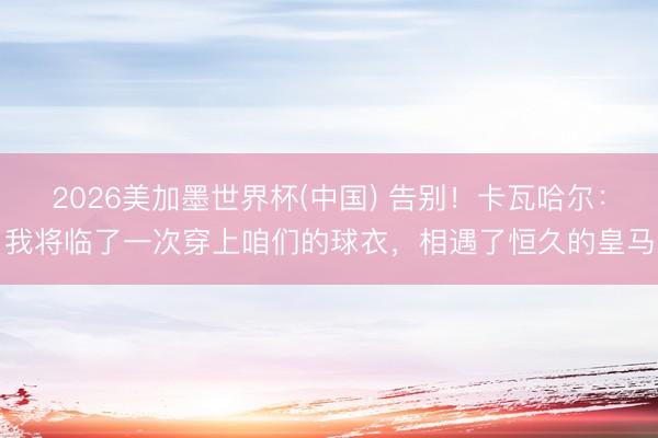 2026美加墨世界杯(中国) 告别！卡瓦哈尔：我将临了一次穿上咱们的球衣，相遇了恒久的皇马