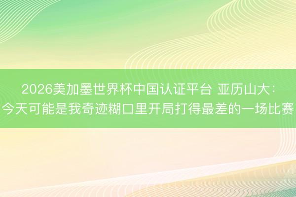 2026美加墨世界杯中国认证平台 亚历山大：今天可能是我奇迹糊口里开局打得最差的一场比赛