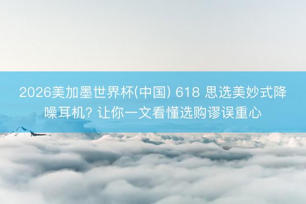 2026美加墨世界杯(中国) 618 思选美妙式降噪耳机? 让你一文看懂选购谬误重心