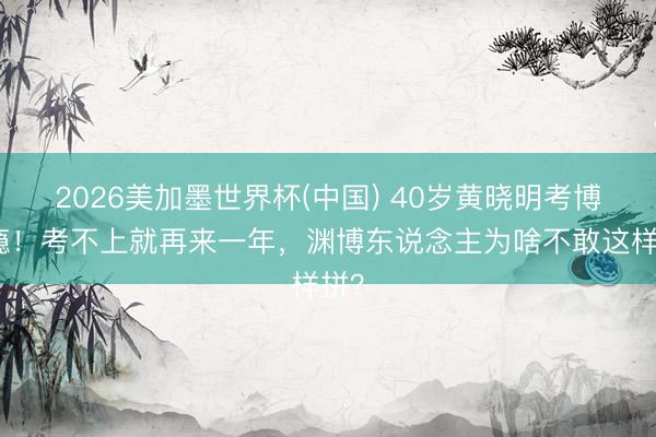 2026美加墨世界杯(中国) 40岁黄晓明考博上瘾!考不上就再来一年,渊博东说念主为啥不敢这样拼?