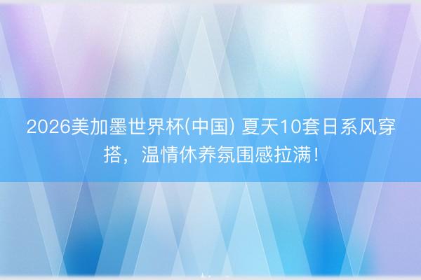 2026美加墨世界杯(中国) 夏天10套日系风穿搭,温情休养氛围感拉满!