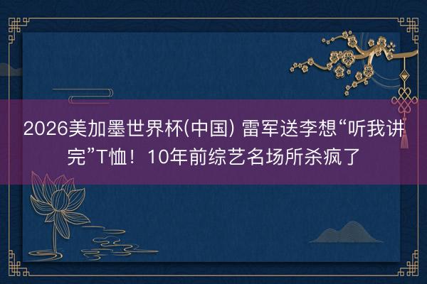 2026美加墨世界杯(中国) 雷军送李想“听我讲完”T恤！10年前综艺名场所杀疯了