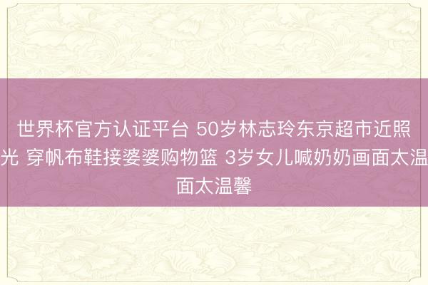 世界杯官方认证平台 50岁林志玲东京超市近照曝光 穿帆布鞋接婆婆购物篮 3岁女儿喊奶奶画面太温馨