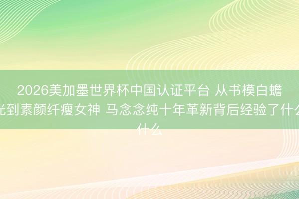 2026美加墨世界杯中国认证平台 从书模白蟾光到素颜纤瘦女神 马念念纯十年革新背后经验了什么