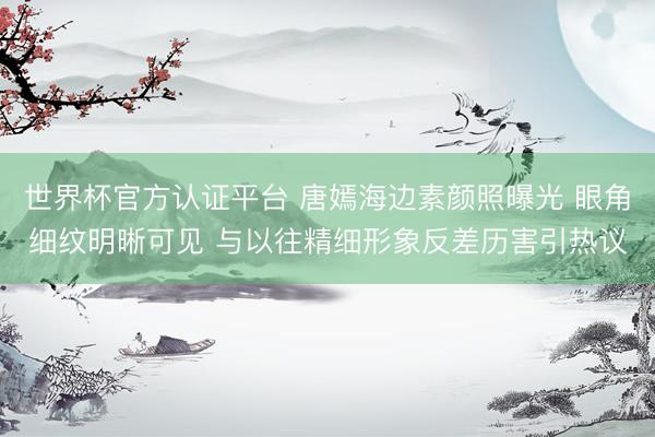 世界杯官方认证平台 唐嫣海边素颜照曝光 眼角细纹明晰可见 与以往精细形象反差历害引热议
