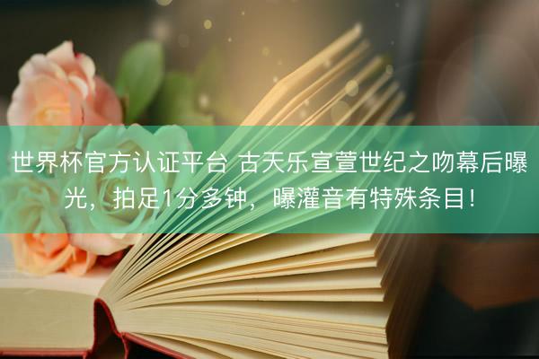 世界杯官方认证平台 古天乐宣萱世纪之吻幕后曝光，拍足1分多钟，曝灌音有特殊条目！