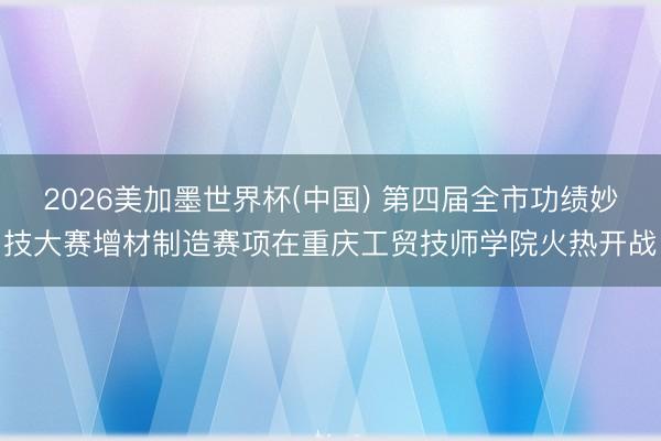 2026美加墨世界杯(中国) 第四届全市功绩妙技大赛增材制造赛项在重庆工贸技师学院火热开战