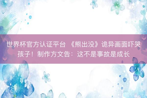 世界杯官方认证平台 《熊出没》诡异画面吓哭孩子！制作方文告：这不是事故是成长