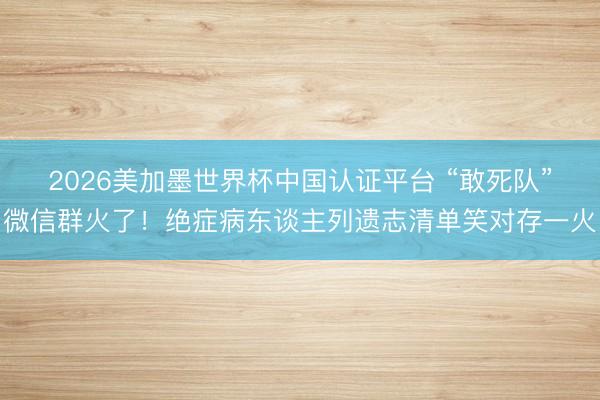 2026美加墨世界杯中国认证平台 “敢死队”微信群火了！绝症病东谈主列遗志清单笑对存一火