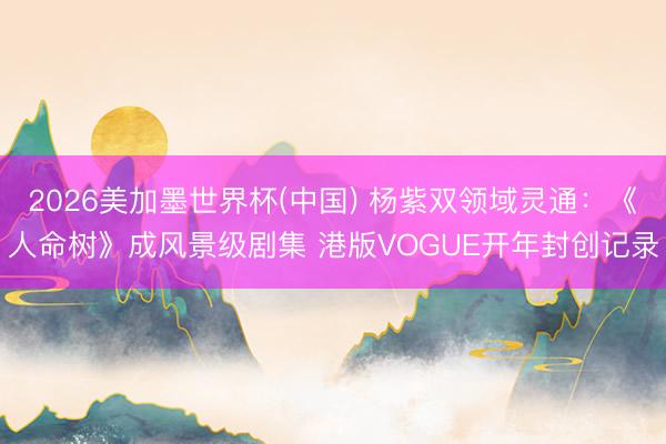 2026美加墨世界杯(中国) 杨紫双领域灵通：《人命树》成风景级剧集 港版VOGUE开年封创记录