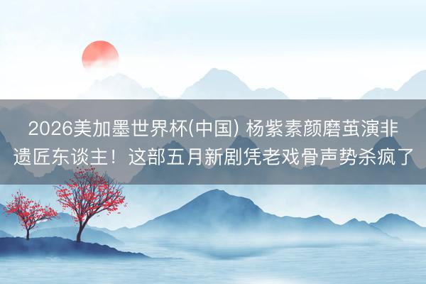 2026美加墨世界杯(中国) 杨紫素颜磨茧演非遗匠东谈主！这部五月新剧凭老戏骨声势杀疯了