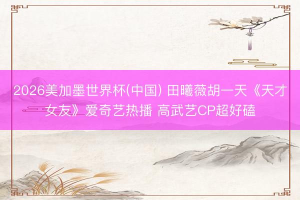 2026美加墨世界杯(中国) 田曦薇胡一天《天才女友》爱奇艺热播 高武艺CP超好磕