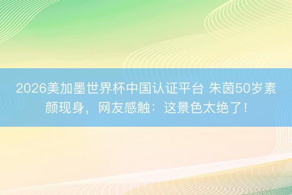 2026美加墨世界杯中国认证平台 朱茵50岁素颜现身，网友感触：这景色太绝了！