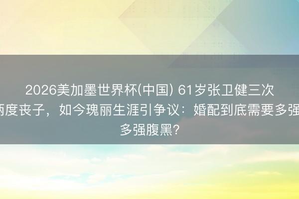 2026美加墨世界杯(中国) 61岁张卫健三次婚配两度丧子，如今瑰丽生涯引争议：婚配到底需要多强腹黑？
