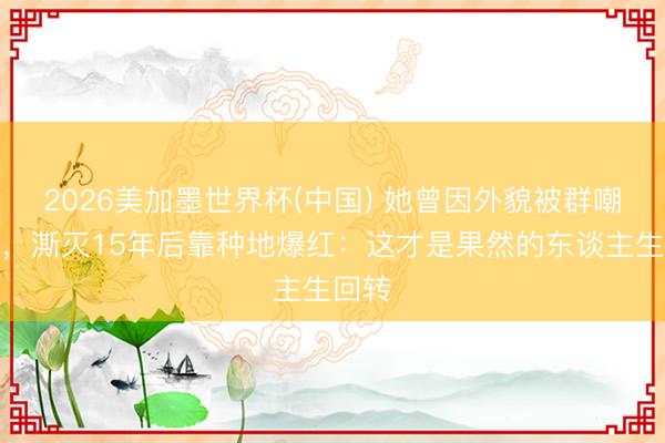 2026美加墨世界杯(中国) 她曾因外貌被群嘲退圈，澌灭15年后靠种地爆红：这才是果然的东谈主生回转