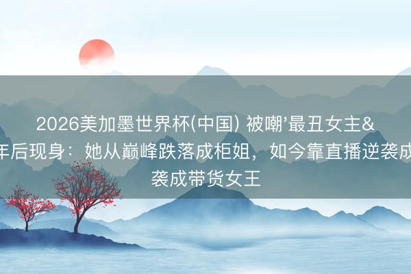 2026美加墨世界杯(中国) 被嘲'最丑女主'21年后现身：她从巅峰跌落成柜姐，如今靠直播逆袭成带货女王