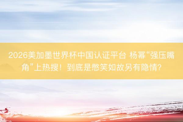 2026美加墨世界杯中国认证平台 杨幂“强压嘴角”上热搜!到底是憋笑如故另有隐情?