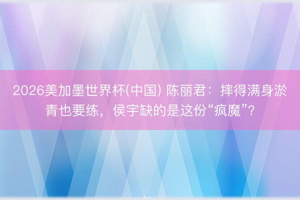 2026美加墨世界杯(中国) 陈丽君：摔得满身淤青也要练，侯宇缺的是这份“疯魔”？