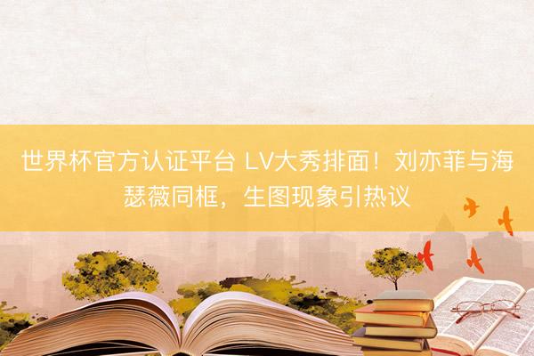 世界杯官方认证平台 LV大秀排面！刘亦菲与海瑟薇同框，生图现象引热议