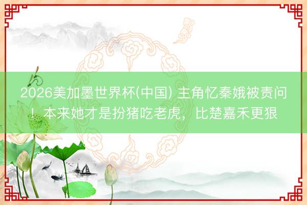 2026美加墨世界杯(中国) 主角忆秦娥被责问！本来她才是扮猪吃老虎，比楚嘉禾更狠