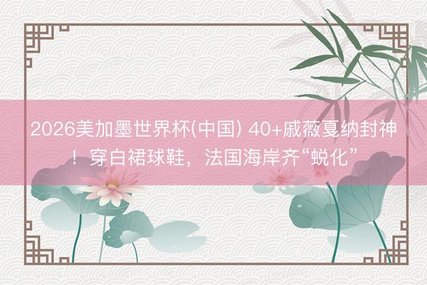 2026美加墨世界杯(中国) 40+戚薇戛纳封神！穿白裙球鞋，法国海岸齐“蜕化”