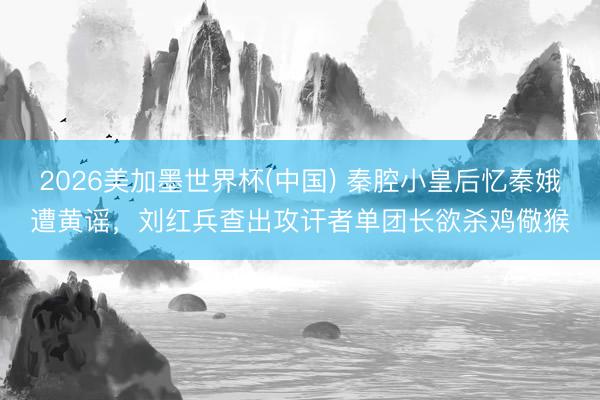 2026美加墨世界杯(中国) 秦腔小皇后忆秦娥遭黄谣，刘红兵查出攻讦者单团长欲杀鸡儆猴