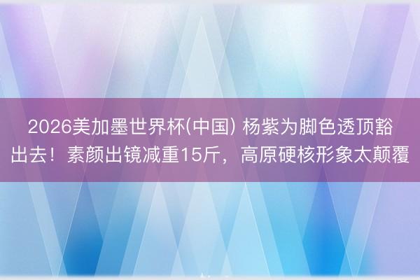 2026美加墨世界杯(中国) 杨紫为脚色透顶豁出去！素颜出镜减重15斤，高原硬核形象太颠覆