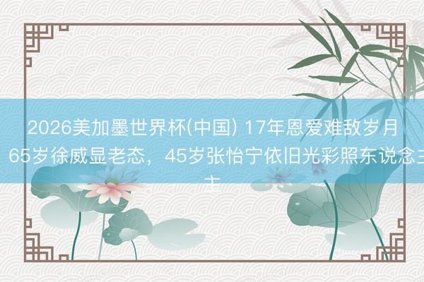 2026美加墨世界杯(中国) 17年恩爱难敌岁月！65岁徐威显老态，45岁张怡宁依旧光彩照东说念主