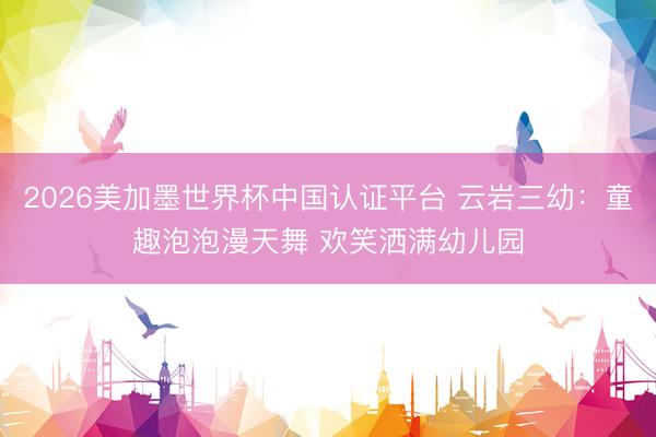 2026美加墨世界杯中国认证平台 云岩三幼：童趣泡泡漫天舞 欢笑洒满幼儿园