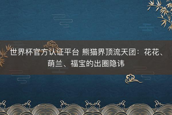 世界杯官方认证平台 熊猫界顶流天团：花花、萌兰、福宝的出圈隐讳