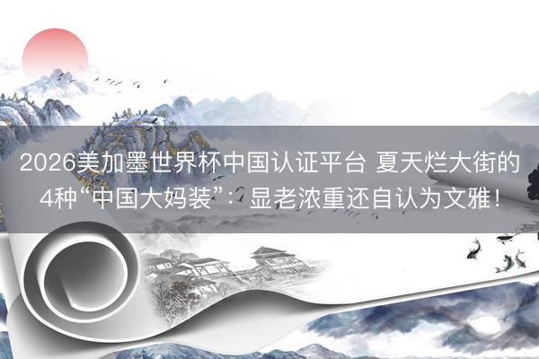 2026美加墨世界杯中国认证平台 夏天烂大街的4种“中国大妈装”：显老浓重还自认为文雅！