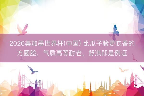2026美加墨世界杯(中国) 比瓜子脸更吃香的方圆脸，气质高等耐老，舒淇即是例证