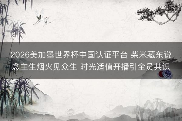 2026美加墨世界杯中国认证平台 柴米藏东说念主生烟火见众生 时光适值开播引全员共识