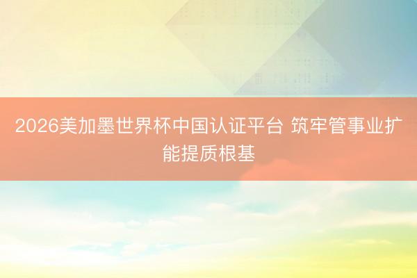 2026美加墨世界杯中国认证平台 筑牢管事业扩能提质根基
