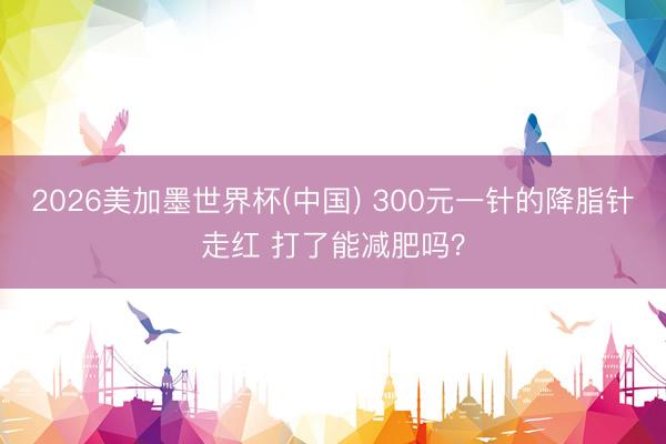 2026美加墨世界杯(中国) 300元一针的降脂针走红 打了能减肥吗？